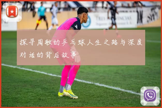 探寻周敏的乒乓球人生之路与深度对话的背后故事