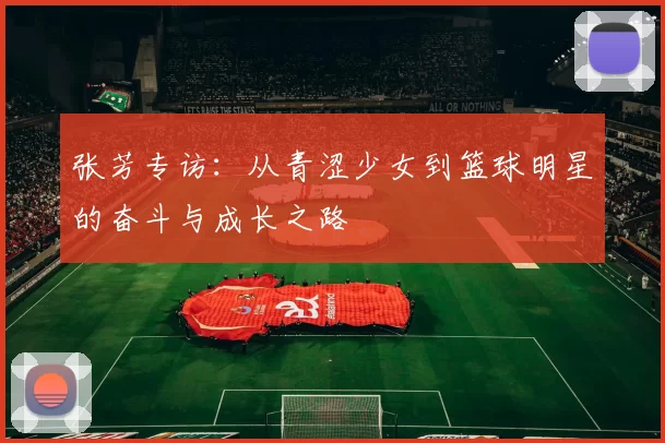 张芳专访：从青涩少女到篮球明星的奋斗与成长之路