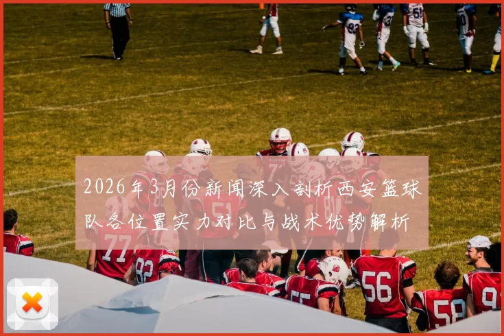 2026年3月份新闻深入剖析西安篮球队各位置实力对比与战术优势解析