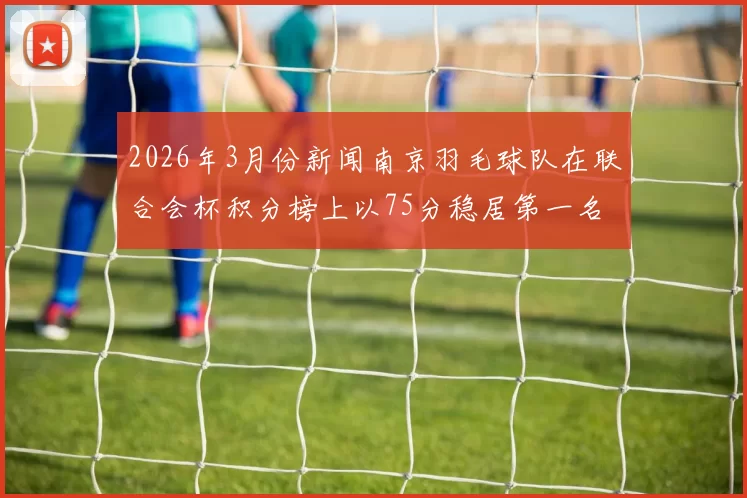 2026年3月份新闻南京羽毛球队在联合会杯积分榜上以75分稳居第一名展现强劲实力