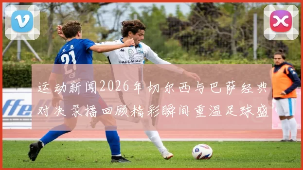 运动新闻2026年切尔西与巴萨经典对决录播回顾精彩瞬间重温足球盛宴