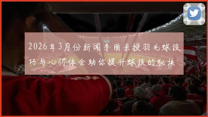 2026年3月份新闻李丽亲授羽毛球技巧与心得体会助你提升球技的秘诀分享