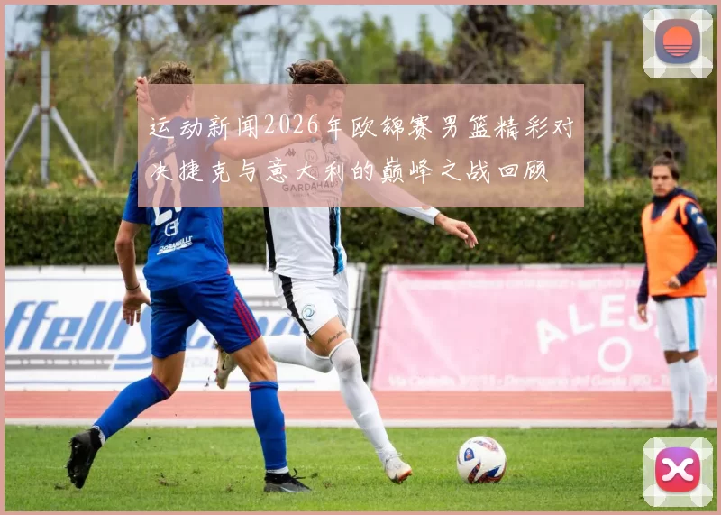 运动新闻2026年欧锦赛男篮精彩对决捷克与意大利的巅峰之战回顾